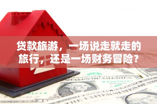 纳溪贷款旅游，一场说走就走的旅行，还是一场财务冒险？