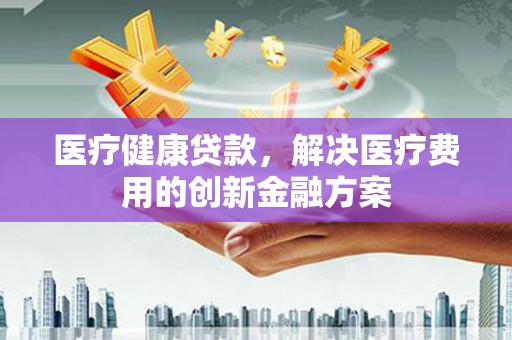 纳溪医疗健康贷款，解决医疗费用的创新金融方案
