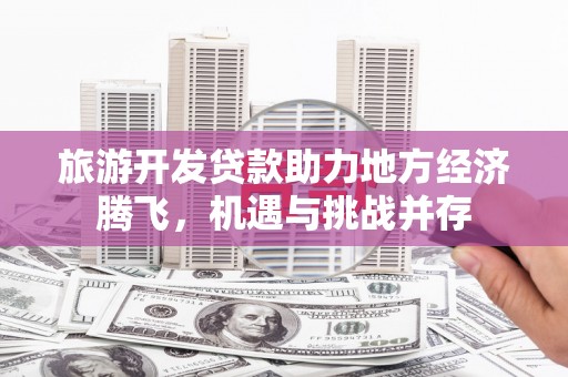 纳溪旅游开发贷款助力地方经济腾飞，机遇与挑战并存